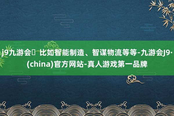 j9九游会比如智能制造、智谋物流等等-九游会J9·(china)官方网站-真人游戏第一品牌