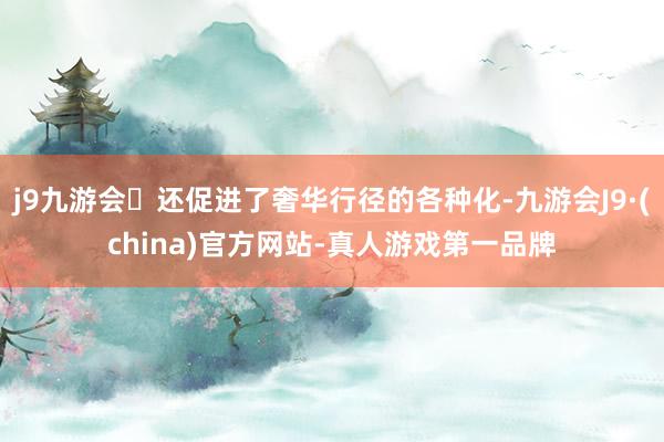 j9九游会还促进了奢华行径的各种化-九游会J9·(china)官方网站-真人游戏第一品牌