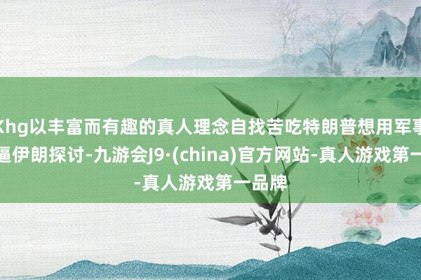 Khg以丰富而有趣的真人理念自找苦吃特朗普想用军事打击逼伊朗探讨-九游会J9·(china)官方网站-真人游戏第一品牌