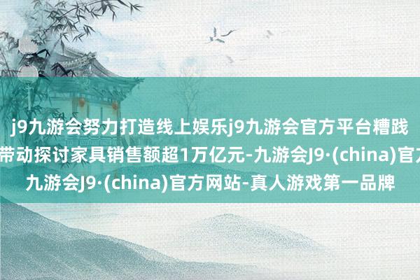 j9九游会努力打造线上娱乐j9九游会官方平台糟践品以旧换新策略合座带动探讨家具销售额超1万亿元-九游会J9·(china)官方网站-真人游戏第一品牌