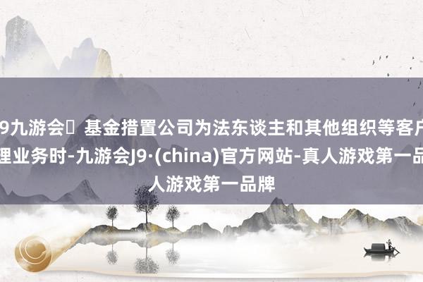 j9九游会基金措置公司为法东谈主和其他组织等客户办理业务时-九游会J9·(china)官方网站-真人游戏第一品牌