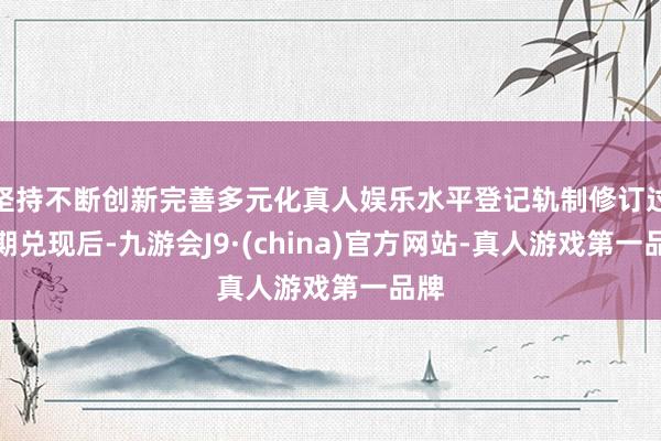 坚持不断创新完善多元化真人娱乐水平登记轨制修订过渡期兑现后-九游会J9·(china)官方网站-真人游戏第一品牌