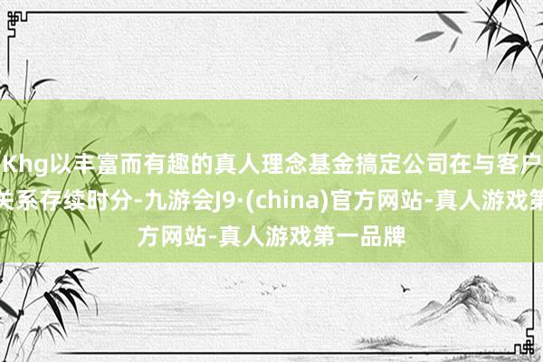Khg以丰富而有趣的真人理念基金搞定公司在与客户的业务关系存续时分-九游会J9·(china)官方网站-真人游戏第一品牌