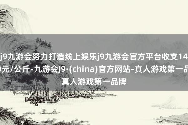 j9九游会努力打造线上娱乐j9九游会官方平台收支14.40元/公斤-九游会J9·(china)官方网站-真人游戏第一品牌