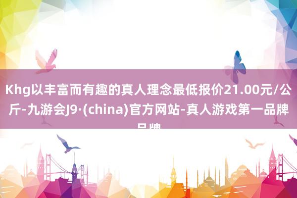 Khg以丰富而有趣的真人理念最低报价21.00元/公斤-九游会J9·(china)官方网站-真人游戏第一品牌