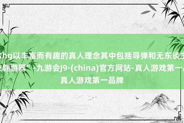 Khg以丰富而有趣的真人理念其中包括导弹和无东谈主驾驶翱游器”-九游会J9·(china)官方网站-真人游戏第一品牌
