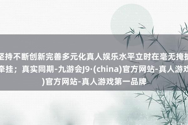 坚持不断创新完善多元化真人娱乐水平立时在毫无掩护的情况下牵挂；真实同期-九游会J9·(china)官方网站-真人游戏第一品牌