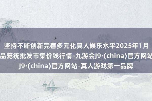 坚持不断创新完善多元化真人娱乐水平2025年1月2日广西田阳农副居品笼统批发市集价钱行情-九游会J9·(china)官方网站-真人游戏第一品牌