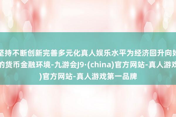 坚持不断创新完善多元化真人娱乐水平为经济回升向好创造适合的货币金融环境-九游会J9·(china)官方网站-真人游戏第一品牌