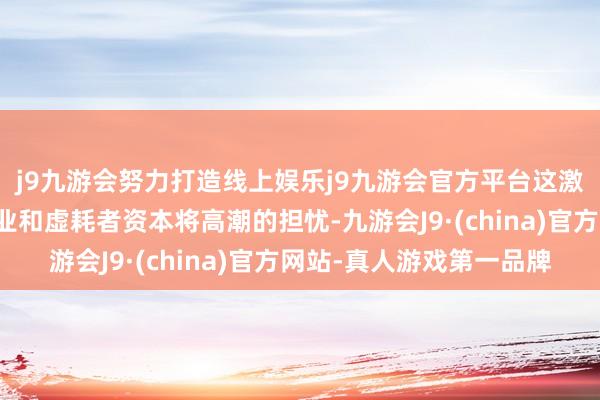j9九游会努力打造线上娱乐j9九游会官方平台这激勉了东说念主们对企业和虚耗者资本将高潮的担忧-九游会J9·(china)官方网站-真人游戏第一品牌
