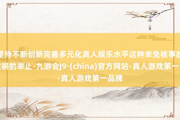 坚持不断创新完善多元化真人娱乐水平这种幸免核事故与灾祸的举止-九游会J9·(china)官方网站-真人游戏第一品牌