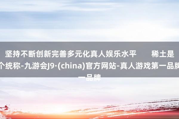 坚持不断创新完善多元化真人娱乐水平       稀土是个统称-九游会J9·(china)官方网站-真人游戏第一品牌