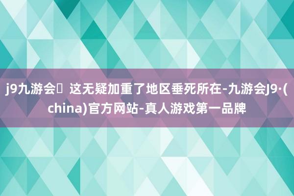 j9九游会这无疑加重了地区垂死所在-九游会J9·(china)官方网站-真人游戏第一品牌