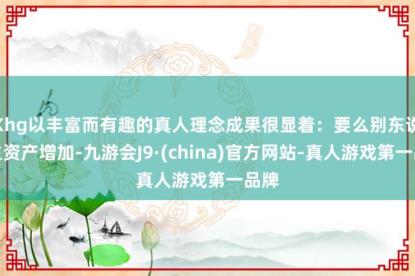 Khg以丰富而有趣的真人理念成果很显着：要么别东说念主资产增加-九游会J9·(china)官方网站-真人游戏第一品牌