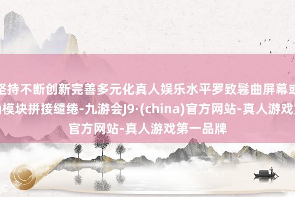 坚持不断创新完善多元化真人娱乐水平罗致鬈曲屏幕或者纯的确模块拼接缱绻-九游会J9·(china)官方网站-真人游戏第一品牌