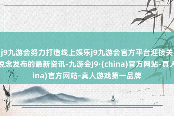 j9九游会努力打造线上娱乐j9九游会官方平台迎接关注公司官方渠说念发布的最新资讯-九游会J9·(china)官方网站-真人游戏第一品牌