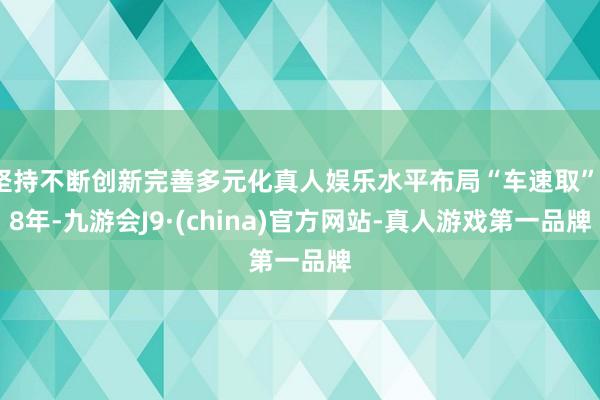 坚持不断创新完善多元化真人娱乐水平布局“车速取”18年-九游会J9·(china)官方网站-真人游戏第一品牌