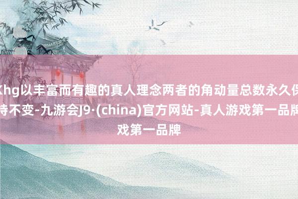 Khg以丰富而有趣的真人理念两者的角动量总数永久保持不变-九游会J9·(china)官方网站-真人游戏第一品牌