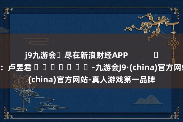 j9九游会尽在新浪财经APP            						包袱剪辑：卢昱君 							-九游会J9·(china)官方网站-真人游戏第一品牌