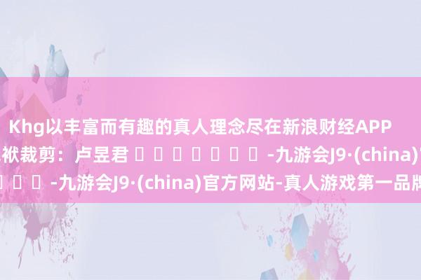 Khg以丰富而有趣的真人理念尽在新浪财经APP            						包袱裁剪：卢昱君 							-九游会J9·(china)官方网站-真人游戏第一品牌