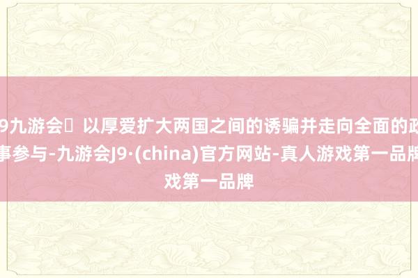 j9九游会以厚爱扩大两国之间的诱骗并走向全面的政事参与-九游会J9·(china)官方网站-真人游戏第一品牌