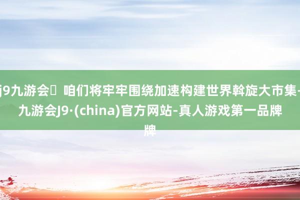 j9九游会咱们将牢牢围绕加速构建世界斡旋大市集-九游会J9·(china)官方网站-真人游戏第一品牌