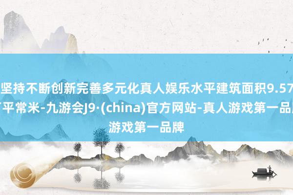 坚持不断创新完善多元化真人娱乐水平建筑面积9.57万平常米-九游会J9·(china)官方网站-真人游戏第一品牌