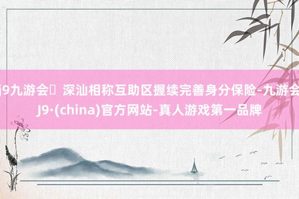 j9九游会深汕相称互助区握续完善身分保险-九游会J9·(china)官方网站-真人游戏第一品牌