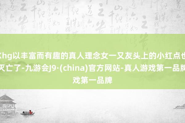 Khg以丰富而有趣的真人理念女一又友头上的小红点也灭亡了-九游会J9·(china)官方网站-真人游戏第一品牌