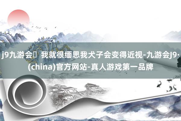 j9九游会我就很缅思我犬子会变得近视-九游会J9·(china)官方网站-真人游戏第一品牌