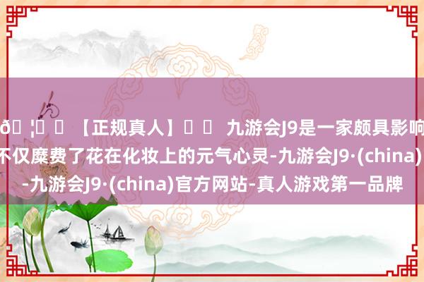 🦄⚽【正规真人】⚽ 九游会J9是一家颇具影响力的线上真人公司不仅糜费了花在化妆上的元气心灵-九游会J9·(china)官方网站-真人游戏第一品牌