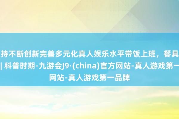 坚持不断创新完善多元化真人娱乐水平带饭上班，餐具别选错 | 科普时期-九游会J9·(china)官方网站-真人游戏第一品牌