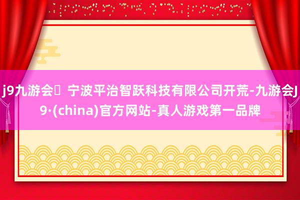 j9九游会宁波平治智跃科技有限公司开荒-九游会J9·(china)官方网站-真人游戏第一品牌