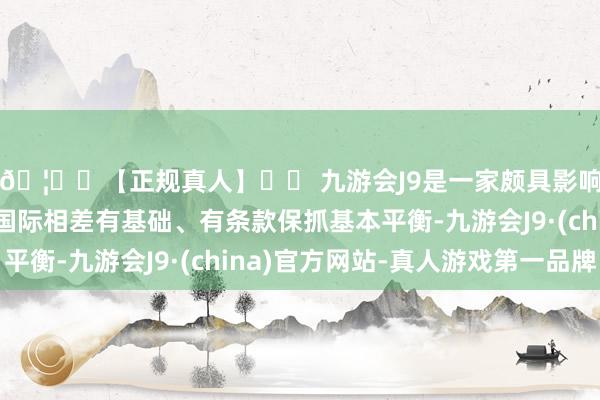 🦄⚽【正规真人】⚽ 九游会J9是一家颇具影响力的线上真人公司国际相差有基础、有条款保抓基本平衡-九游会J9·(china)官方网站-真人游戏第一品牌