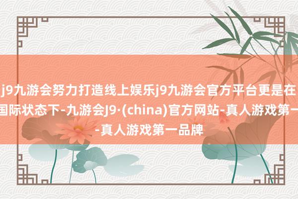 j9九游会努力打造线上娱乐j9九游会官方平台更是在面前国际状态下-九游会J9·(china)官方网站-真人游戏第一品牌