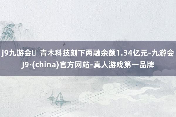 j9九游会青木科技刻下两融余额1.34亿元-九游会J9·(china)官方网站-真人游戏第一品牌