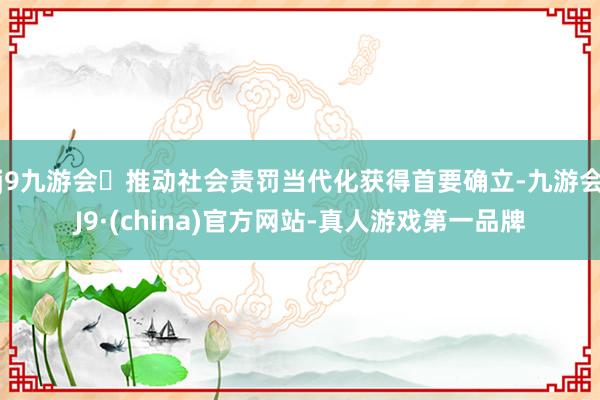 j9九游会推动社会责罚当代化获得首要确立-九游会J9·(china)官方网站-真人游戏第一品牌
