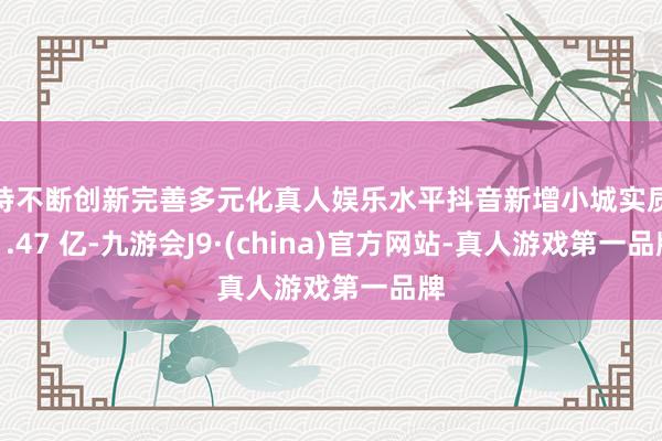 坚持不断创新完善多元化真人娱乐水平抖音新增小城实质数 1.47 亿-九游会J9·(china)官方网站-真人游戏第一品牌