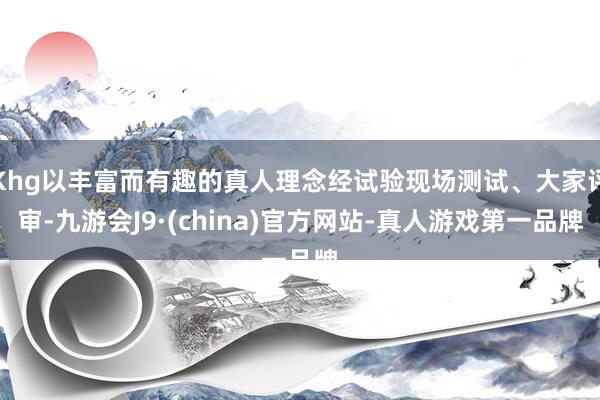 Khg以丰富而有趣的真人理念经试验现场测试、大家评审-九游会J9·(china)官方网站-真人游戏第一品牌
