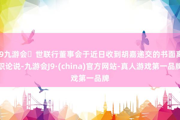 j9九游会世联行董事会于近日收到胡嘉递交的书面离职论说-九游会J9·(china)官方网站-真人游戏第一品牌