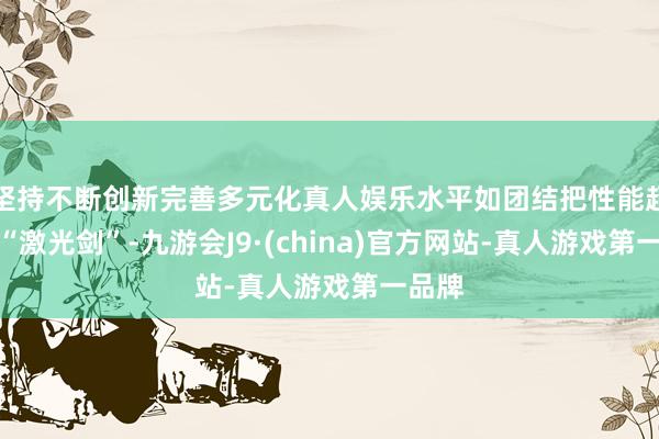 坚持不断创新完善多元化真人娱乐水平如团结把性能超强的“激光剑”-九游会J9·(china)官方网站-真人游戏第一品牌