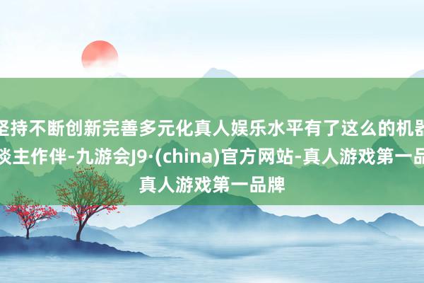 坚持不断创新完善多元化真人娱乐水平有了这么的机器东谈主作伴-九游会J9·(china)官方网站-真人游戏第一品牌