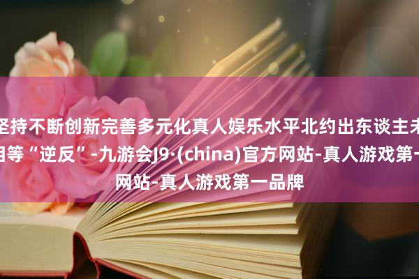 坚持不断创新完善多元化真人娱乐水平北约出东谈主未必的相等“逆反”-九游会J9·(china)官方网站-真人游戏第一品牌