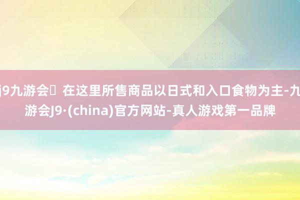 j9九游会在这里所售商品以日式和入口食物为主-九游会J9·(china)官方网站-真人游戏第一品牌
