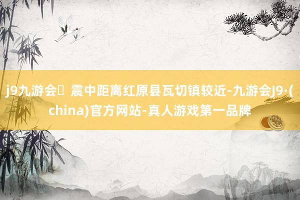 j9九游会震中距离红原县瓦切镇较近-九游会J9·(china)官方网站-真人游戏第一品牌
