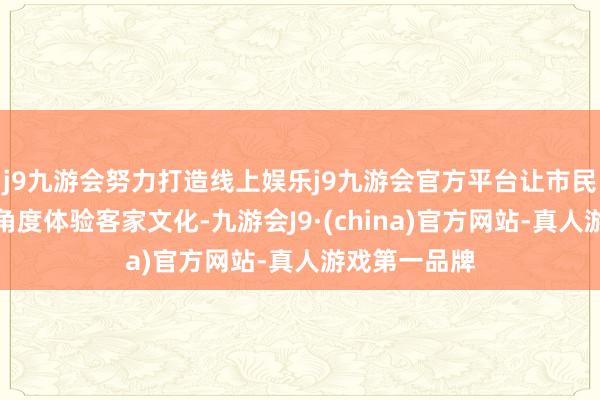 j9九游会努力打造线上娱乐j9九游会官方平台让市民旅客简略多角度体验客家文化-九游会J9·(china)官方网站-真人游戏第一品牌
