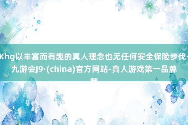 Khg以丰富而有趣的真人理念也无任何安全保险步伐-九游会J9·(china)官方网站-真人游戏第一品牌