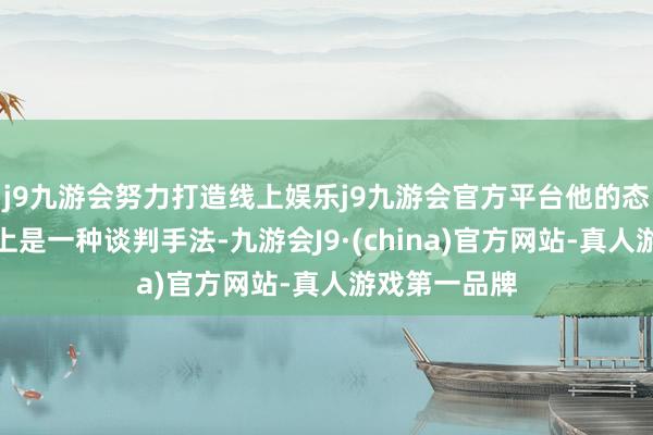 j9九游会努力打造线上娱乐j9九游会官方平台他的态度调度内容上是一种谈判手法-九游会J9·(china)官方网站-真人游戏第一品牌
