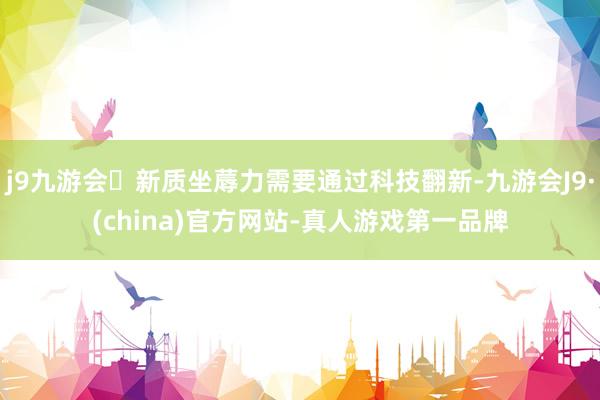 j9九游会新质坐蓐力需要通过科技翻新-九游会J9·(china)官方网站-真人游戏第一品牌