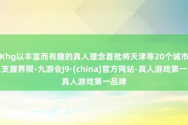 Khg以丰富而有趣的真人理念首批将天津等20个城市纳入支握界限-九游会J9·(china)官方网站-真人游戏第一品牌